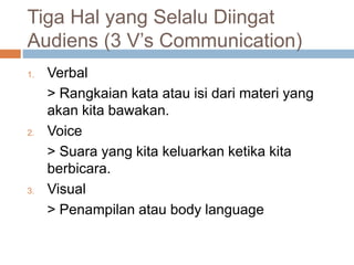 Tiga Hal yang Selalu Diingat
Audiens (3 V’s Communication)
1. Verbal
> Rangkaian kata atau isi dari materi yang
akan kita bawakan.
2. Voice
> Suara yang kita keluarkan ketika kita
berbicara.
3. Visual
> Penampilan atau body language
 