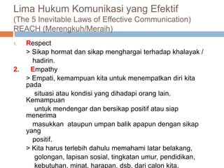 Lima Hukum Komunikasi yang Efektif
(The 5 Inevitable Laws of Effective Communication)
REACH (Merengkuh/Meraih)
1. Respect
> Sikap hormat dan sikap menghargai terhadap khalayak /
hadirin.
2. Empathy
> Empati, kemampuan kita untuk menempatkan diri kita
pada
situasi atau kondisi yang dihadapi orang lain.
Kemampuan
untuk mendengar dan bersikap positif atau siap
menerima
masukkan ataupun umpan balik apapun dengan sikap
yang
positif.
> Kita harus terlebih dahulu memahami latar belakang,
golongan, lapisan sosial, tingkatan umur, pendidikan,
kebutuhan, minat, harapan, dsb, dari calon kita.
 