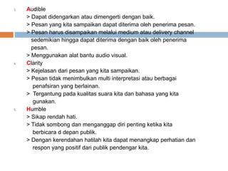 3. Audible
> Dapat didengarkan atau dimengerti dengan baik.
> Pesan yang kita sampaikan dapat diterima oleh penerima pesan.
> Pesan harus disampaikan melalui medium atau delivery channel
sedemikian hingga dapat diterima dengan baik oleh penerima
pesan.
> Menggunakan alat bantu audio visual.
4. Clarity
> Kejelasan dari pesan yang kita sampaikan.
> Pesan tidak menimbulkan multi interpretasi atau berbagai
penafsiran yang berlainan.
> Tergantung pada kualitas suara kita dan bahasa yang kita
gunakan.
5. Humble
> Sikap rendah hati.
> Tidak sombong dan menganggap diri penting ketika kita
berbicara d depan publik.
> Dengan kerendahan hatilah kita dapat menangkap perhatian dan
respon yang positif dari publik pendengar kita.
 