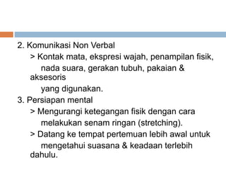 2. Komunikasi Non Verbal
> Kontak mata, ekspresi wajah, penampilan fisik,
nada suara, gerakan tubuh, pakaian &
aksesoris
yang digunakan.
3. Persiapan mental
> Mengurangi ketegangan fisik dengan cara
melakukan senam ringan (stretching).
> Datang ke tempat pertemuan lebih awal untuk
mengetahui suasana & keadaan terlebih
dahulu.
 
