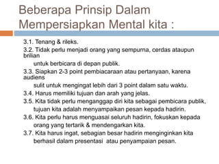 Beberapa Prinsip Dalam
Mempersiapkan Mental kita :
3.1. Tenang & rileks.
3.2. Tidak perlu menjadi orang yang sempurna, cerdas ataupun
brilian
untuk berbicara di depan publik.
3.3. Siapkan 2-3 point pembiacaraan atau pertanyaan, karena
audiens
sulit untuk mengingat lebih dari 3 point dalam satu waktu.
3.4. Harus memiliki tujuan dan arah yang jelas.
3.5. Kita tidak perlu menganggap diri kita sebagai pembicara publik,
tujuan kita adalah menyampaikan pesan kepada hadirin.
3.6. Kita perlu harus menguasai seluruh hadirin, fokuskan kepada
orang yang tertarik & mendengarkan kita.
3.7. Kita harus ingat, sebagian besar hadirin menginginkan kita
berhasil dalam presentasi atau penyampaian pesan.
 