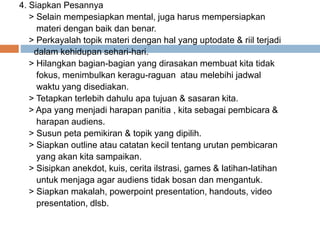 4. Siapkan Pesannya
> Selain mempesiapkan mental, juga harus mempersiapkan
materi dengan baik dan benar.
> Perkayalah topik materi dengan hal yang uptodate & riil terjadi
dalam kehidupan sehari-hari.
> Hilangkan bagian-bagian yang dirasakan membuat kita tidak
fokus, menimbulkan keragu-raguan atau melebihi jadwal
waktu yang disediakan.
> Tetapkan terlebih dahulu apa tujuan & sasaran kita.
> Apa yang menjadi harapan panitia , kita sebagai pembicara &
harapan audiens.
> Susun peta pemikiran & topik yang dipilih.
> Siapkan outline atau catatan kecil tentang urutan pembicaran
yang akan kita sampaikan.
> Sisipkan anekdot, kuis, cerita ilstrasi, games & latihan-latihan
untuk menjaga agar audiens tidak bosan dan mengantuk.
> Siapkan makalah, powerpoint presentation, handouts, video
presentation, dlsb.
 