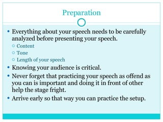 Preparation Everything about your speech needs to be carefully analyzed before presenting your speech. Content Tone Length of your speech Knowing your audience is critical. Never forget that practicing your speech as offend as you can is important and doing it in front of other help the stage fright. Arrive early so that way you can practice the setup. 