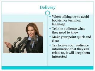 Delivery When talking try to avoid bookish or technical  language Tell the audience what they need to know  Make your point quick and clear Try to give your audience information that they can relate to, it will keep them interested 
