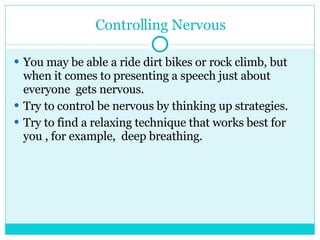 Controlling Nervous You may be able a ride dirt bikes or rock climb, but when it comes to presenting a speech just about everyone  gets nervous. Try to control be nervous by thinking up strategies. Try to find a relaxing technique that works best for you , for example,  deep breathing. 