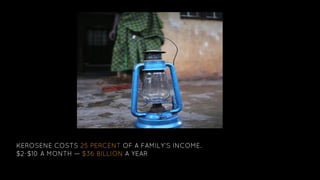 KEROSENE COSTS 25 PERCENT OF A FAMILY’S INCOME.
$2-$10 A MONTH — $36 BILLION A YEAR
 