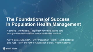 The Foundations of Success
in Population Health Management
A guided—yet flexible—approach for value-based care
through essential analytics and optimization services
Amy Flaster, MD, MBA – SVP Population Health, Health Catalyst
Eric Just – SVP and GM of Application Suites, Health Catalyst
 