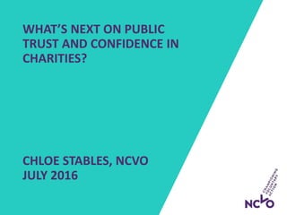 WHAT’S NEXT ON PUBLIC
TRUST AND CONFIDENCE IN
CHARITIES?
CHLOE STABLES, NCVO
JULY 2016
 