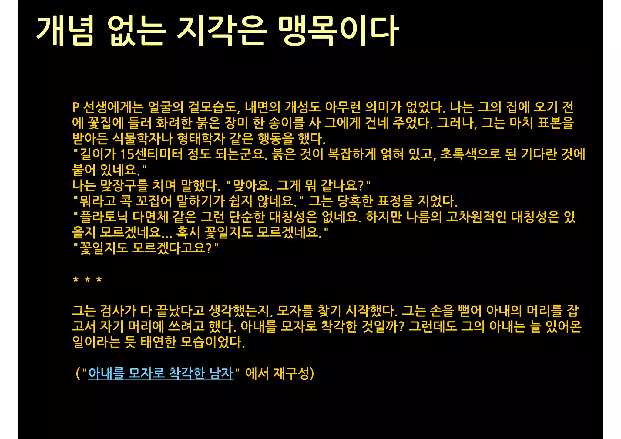 개념 없는 지각은 맹목이다

 P 선생에게는 얼굴의 겉모습도, 내면의 개성도 아무런 의미가 없었다. 나는 그의 집에 오기 전
 에 꽃집에 들러 화려한 붉은 장미 한 송이를 사 그에게 건네 주었다. 그러나, 그는 마치 표본을
 받아든 식물학자나 형태학자 같은 행동을 했다.
 "길이가 15센티미터 정도 되는군요. 붉은 것이 복잡하게 얽혀 있고, 초록색으로 된 기다란 것에
 붙어 있네요."
 나는 맞장구를 치며 말했다. "맞아요. 그게 뭐 같나요?"
 "뭐라고 콕 꼬집어 말하기가 쉽지 않네요." 그는 당혹한 표정을 지었다.
 "플라토닉 다면체 같은 그런 단순한 대칭성은 없네요. 하지만 나름의 고차원적인 대칭성은 있
 을지 모르겠네요... 혹시 꽃일지도 모르겠네요."
 "꽃일지도 모르겠다고요?"

 ***

 그는 검사가 다 끝났다고 생각했는지, 모자를 찾기 시작했다. 그는 손을 뻗어 아내의 머리를 잡
 고서 자기 머리에 쓰려고 했다. 아내를 모자로 착각한 것일까? 그런데도 그의 아내는 늘 있어온
 일이라는 듯 태연한 모습이었다.

 ("아내를 모자로 착각한 남자" 에서 재구성)
 