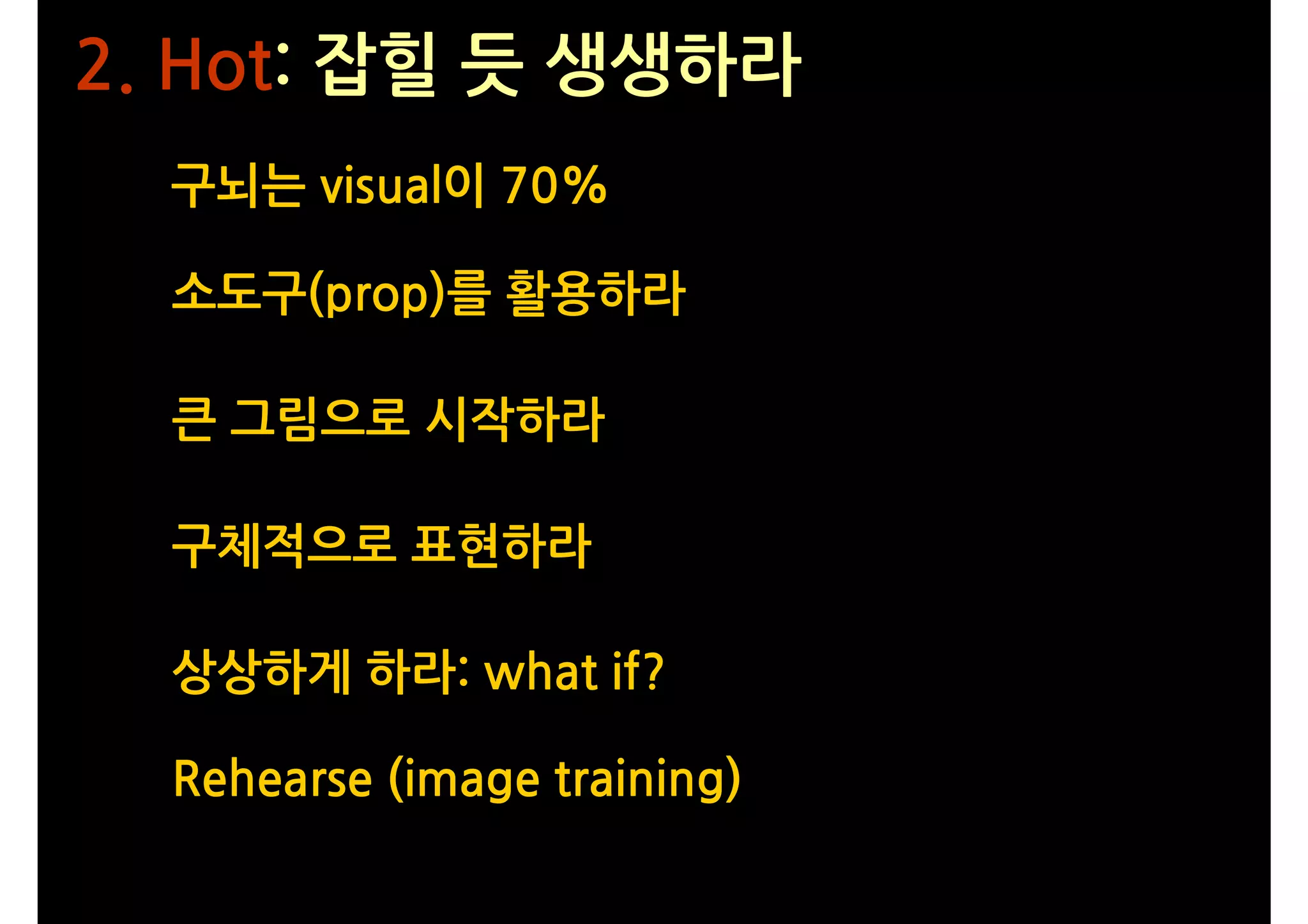 2. Hot: 잡힐 듯 생생하라
  구뇌는 visual이 70%

  소도구(prop)를 활용하라

  큰 그림으로 시작하라

  구체적으로 표현하라

  상상하게 하라: what if?

  Rehearse (image training)
 