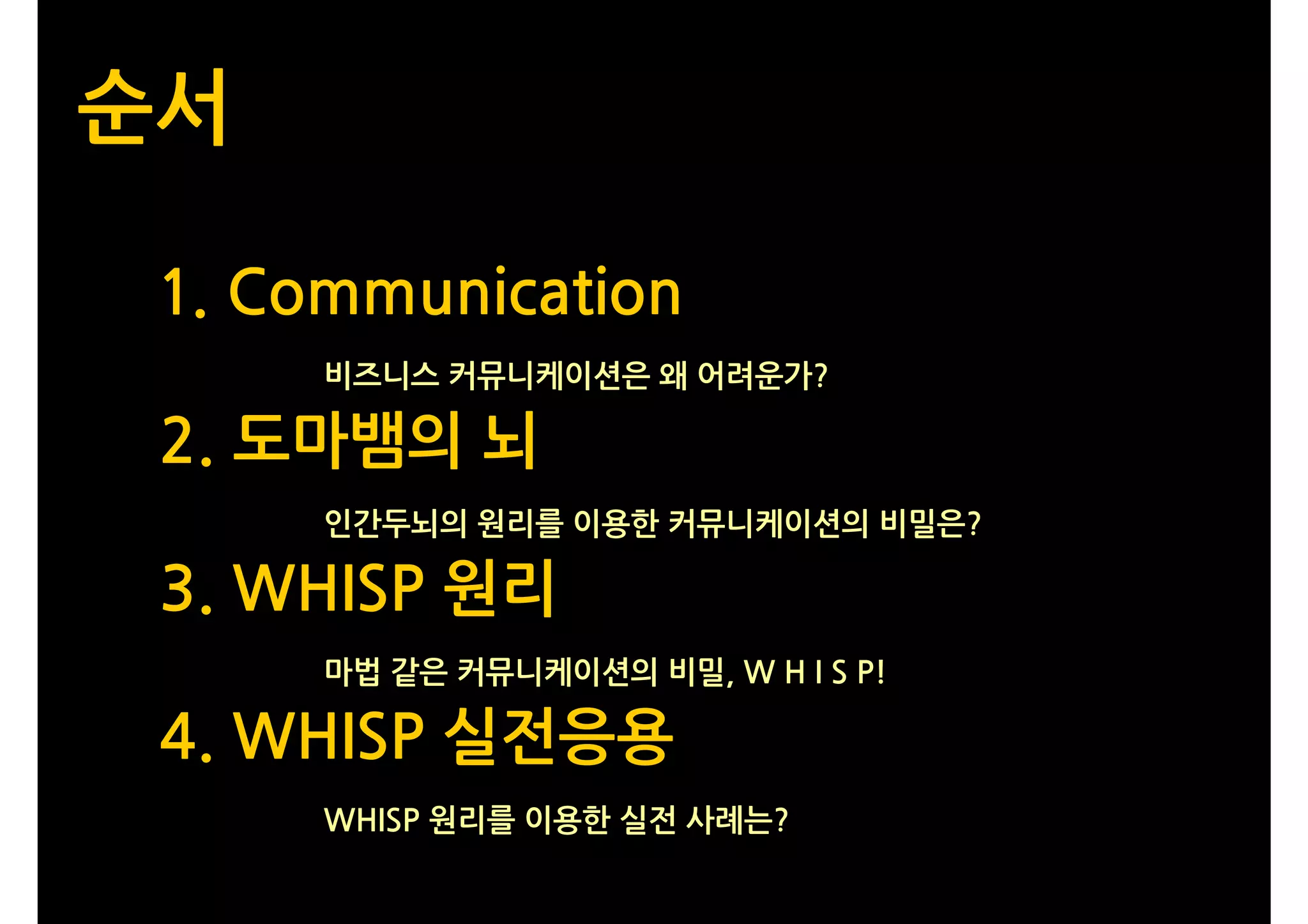 순서

 1. Communication
      비즈니스 커뮤니케이션은 왜 어려운가?

 2. 도마뱀의 뇌
      인간두뇌의 원리를 이용한 커뮤니케이션의 비밀은?

 3. WHISP 원리
      마법 같은 커뮤니케이션의 비밀, W H I S P!

 4. WHISP 실전응용
      WHISP 원리를 이용한 실전 사례는?
 