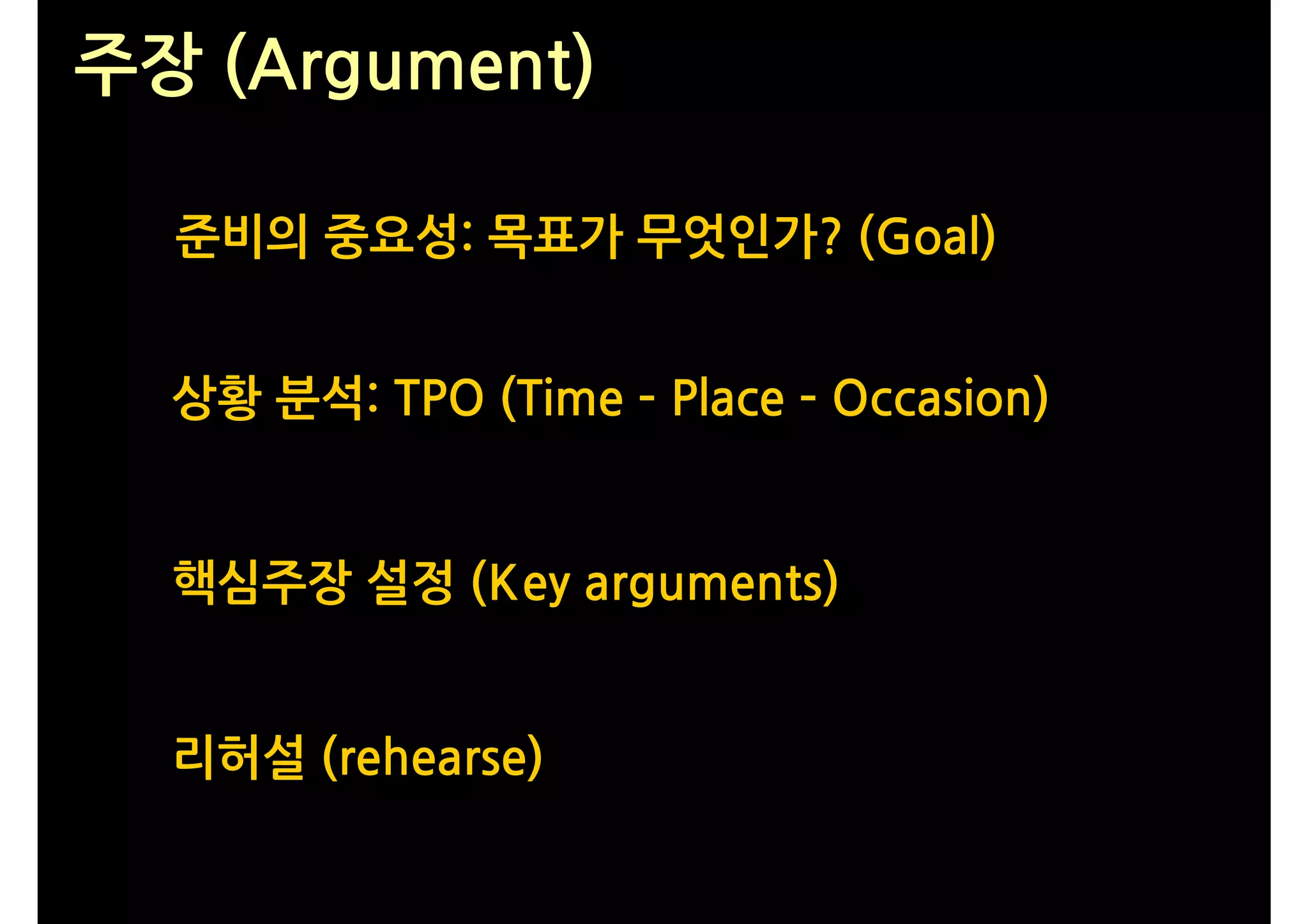 주장 (Argument)

  준비의 중요성: 목표가 무엇인가? (Goal)


  상황 분석: TPO (Time – Place – Occasion)


  핵심주장 설정 (Key arguments)


  리허설 (rehearse)
 