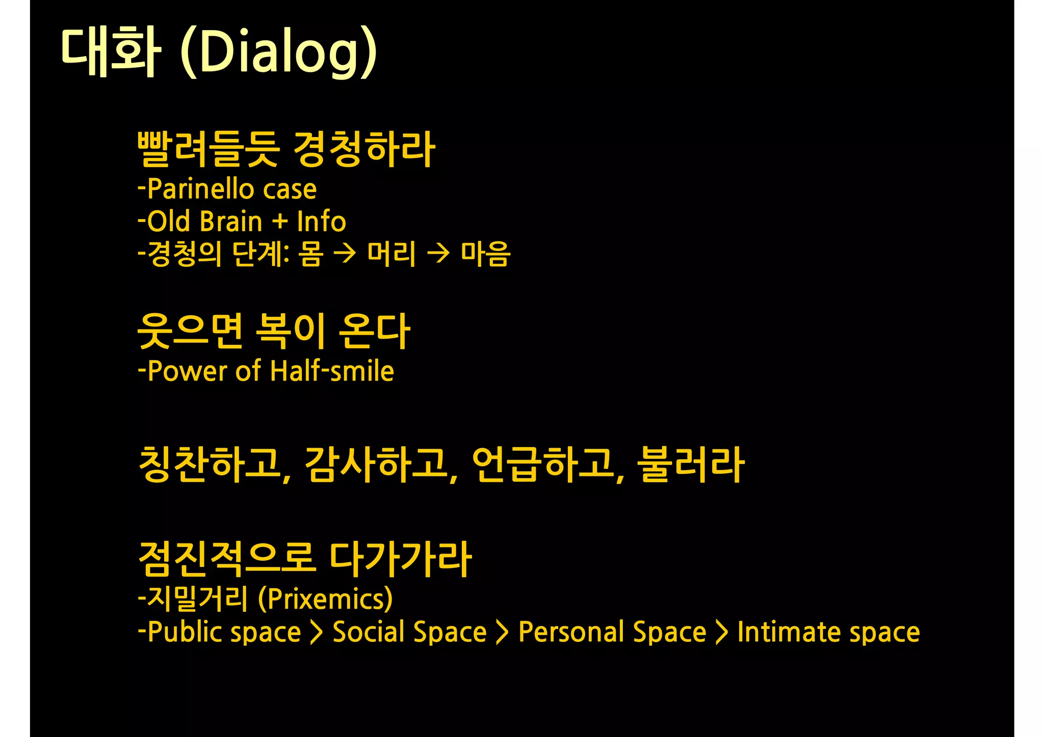 대화 (Dialog)
  빨려들듯 경청하라
  -Parinello case
  -Old Brain + Info
  -경청의 단계: 몸  머리  마음

  웃으면 복이 온다
  -Power of Half-smile


  칭찬하고, 감사하고, 언급하고, 불러라

  점진적으로 다가가라
  -지밀거리 (Prixemics)
  -Public space > Social Space > Personal Space > Intimate space
 