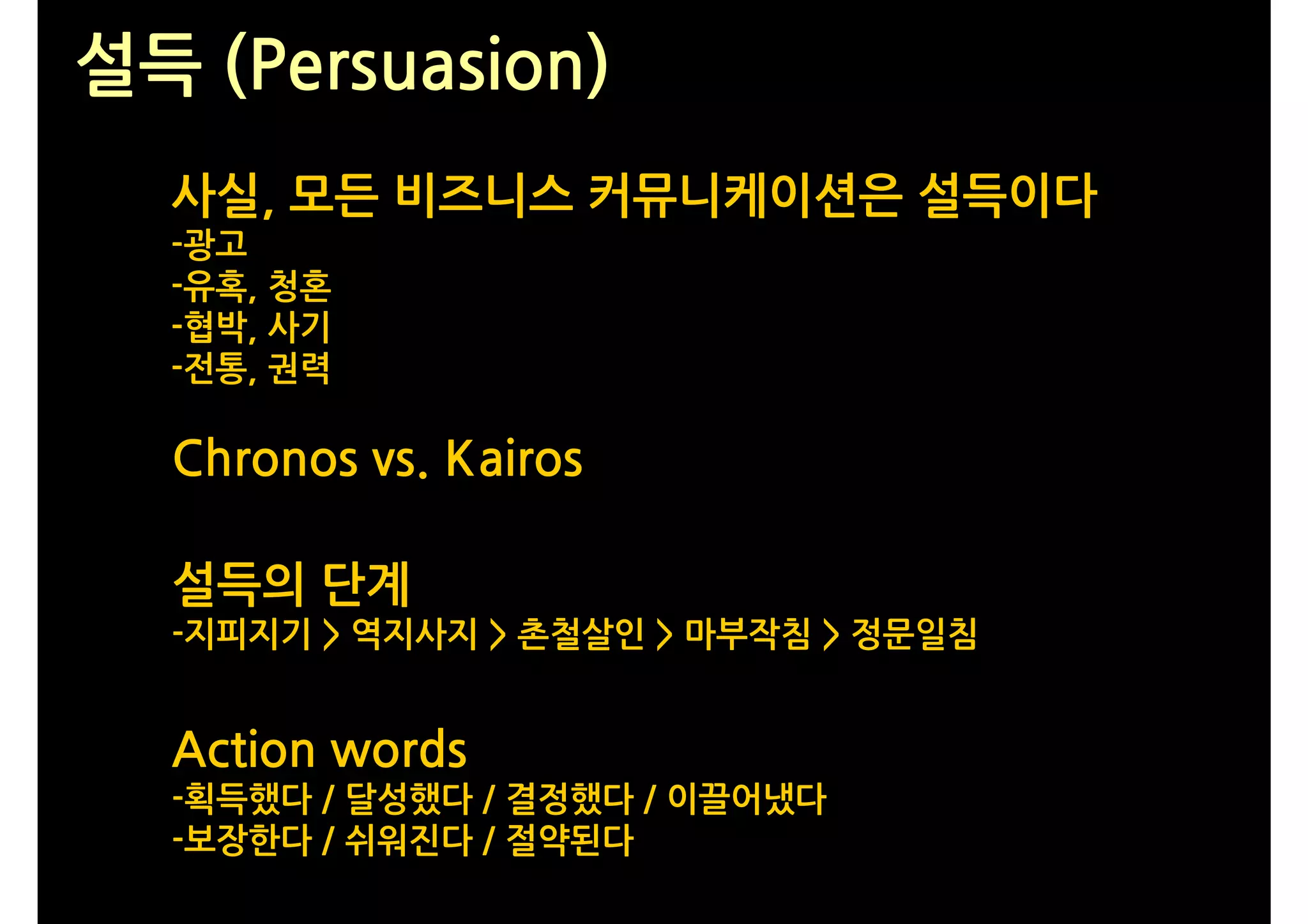 설득 (Persuasion)
  사실, 모든 비즈니스 커뮤니케이션은 설득이다
  -광고
  -유혹, 청혼
  -협박, 사기
  -전통, 권력

  Chronos vs. Kairos

  설득의 단계
  -지피지기 > 역지사지 > 촌철살인 > 마부작침 > 정문일침


  Action words
  -획득했다 / 달성했다 / 결정했다 / 이끌어냈다
  -보장한다 / 쉬워진다 / 절약된다
 