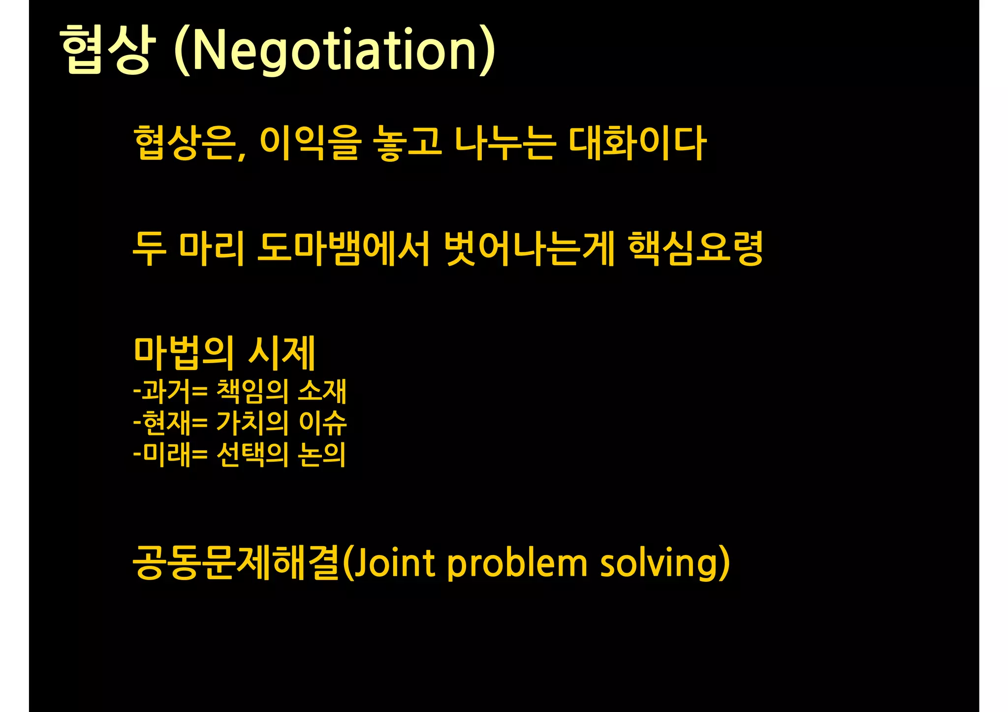협상 (Negotiation)
  협상은, 이익을 놓고 나누는 대화이다

  두 마리 도마뱀에서 벗어나는게 핵심요령

  마법의 시제
  -과거= 책임의 소재
  -현재= 가치의 이슈
  -미래= 선택의 논의



  공동문제해결(Joint problem solving)
 