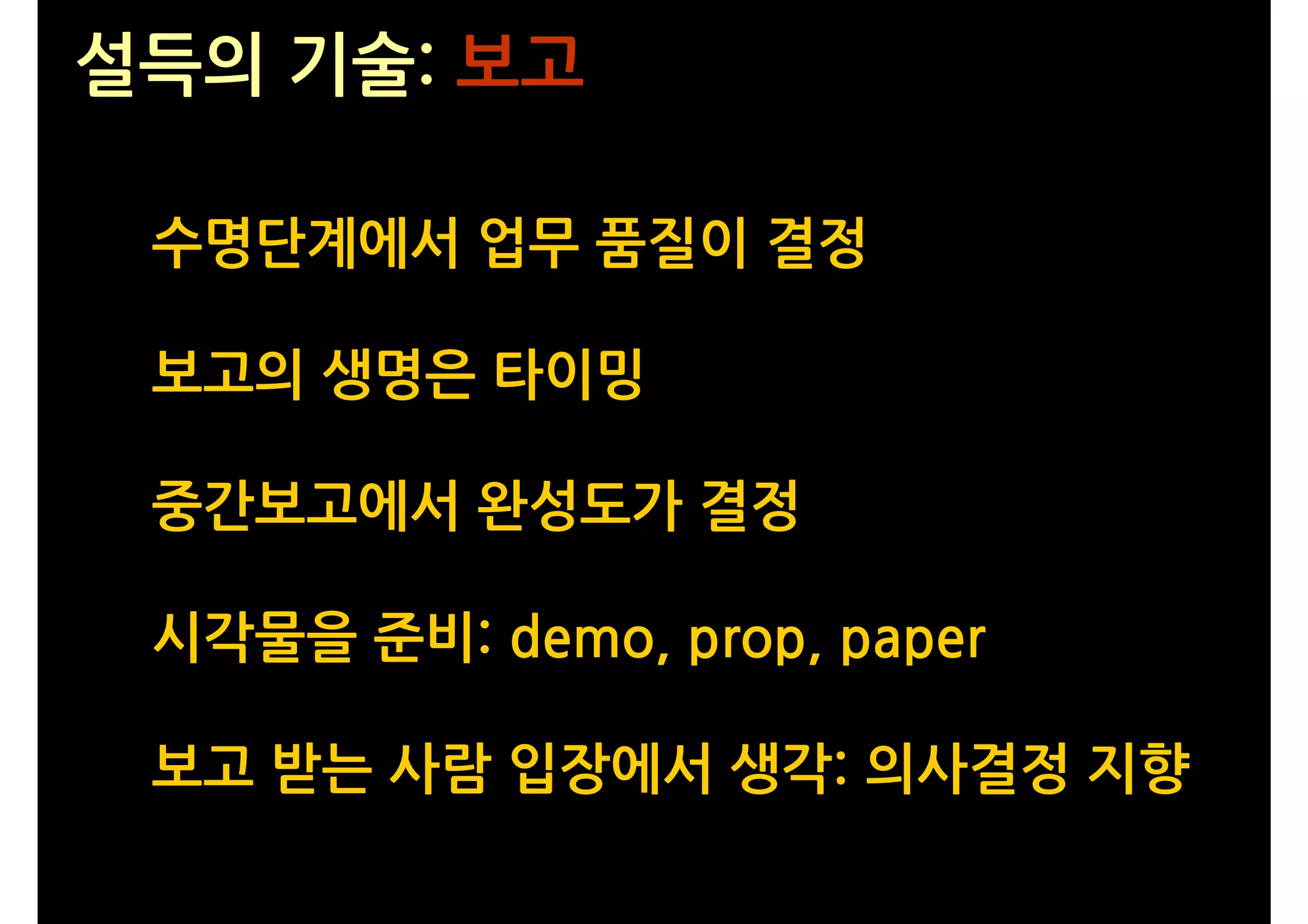 설득의 기술: 보고

 수명단계에서 업무 품질이 결정

 보고의 생명은 타이밍

 중간보고에서 완성도가 결정

 시각물을 준비: demo, prop, paper

 보고 받는 사람 입장에서 생각: 의사결정 지향
 