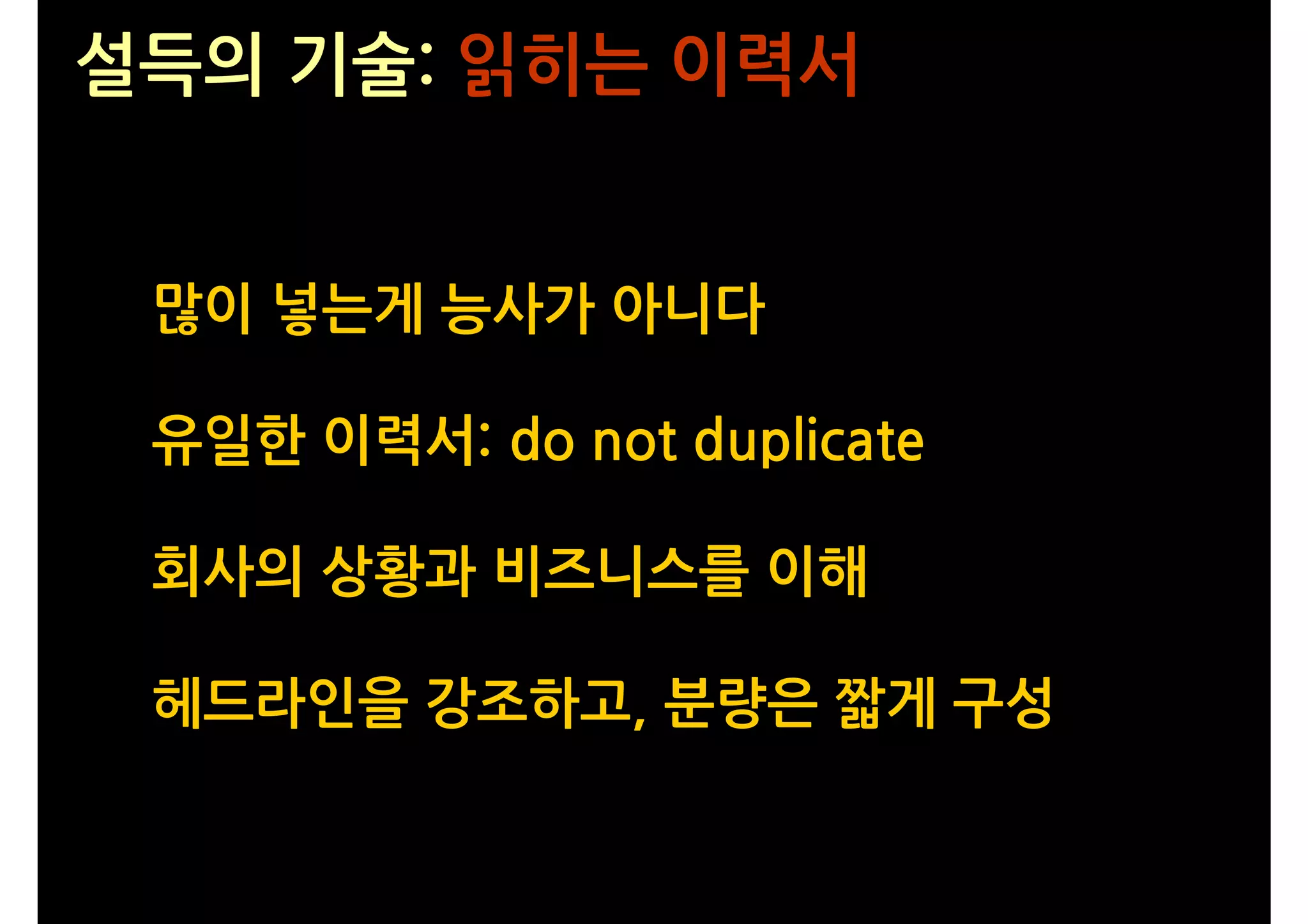 설득의 기술: 읽히는 이력서


 많이 넣는게 능사가 아니다

 유일한 이력서: do not duplicate

 회사의 상황과 비즈니스를 이해

 헤드라인을 강조하고, 분량은 짧게 구성
 
