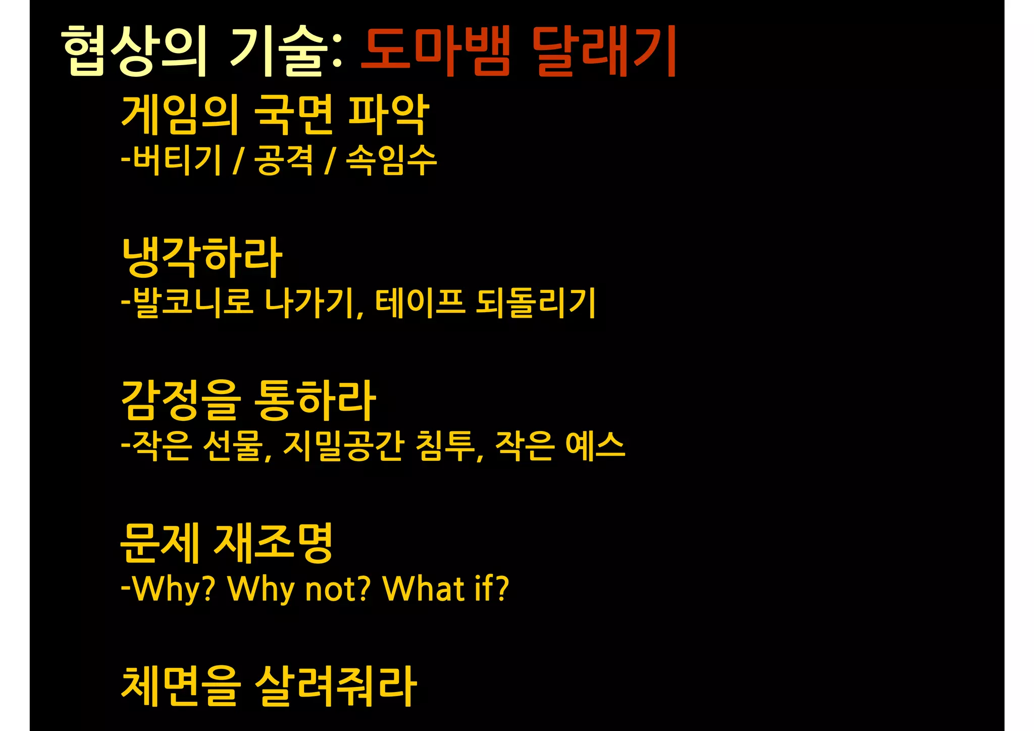 협상의 기술: 도마뱀 달래기
 게임의 국면 파악
 -버티기 / 공격 / 속임수


 냉각하라
 -발코니로 나가기, 테이프 되돌리기


 감정을 통하라
 -작은 선물, 지밀공간 침투, 작은 예스


 문제 재조명
 -Why? Why not? What if?


 체면을 살려줘라
 