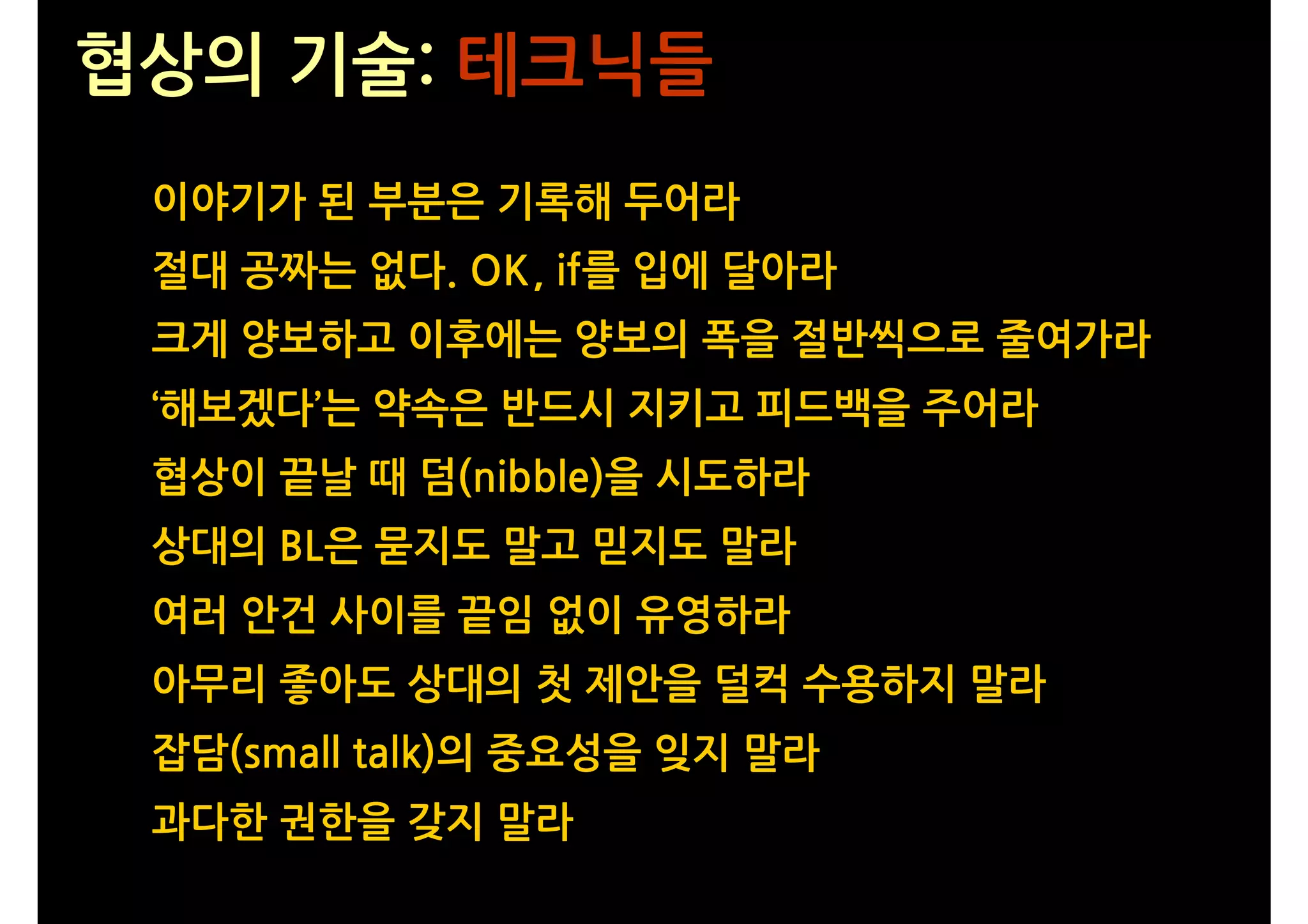 협상의 기술: 테크닉들
 이야기가 된 부분은 기록해 두어라
 절대 공짜는 없다. OK, if를 입에 달아라
 크게 양보하고 이후에는 양보의 폭을 절반씩으로 줄여가라
 ‘해보겠다’는 약속은 반드시 지키고 피드백을 주어라
 협상이 끝날 때 덤(nibble)을 시도하라
 상대의 BL은 묻지도 말고 믿지도 말라
 여러 안건 사이를 끝임 없이 유영하라
 아무리 좋아도 상대의 첫 제안을 덜컥 수용하지 말라
 잡담(small talk)의 중요성을 잊지 말라
 과다한 권한을 갖지 말라
 