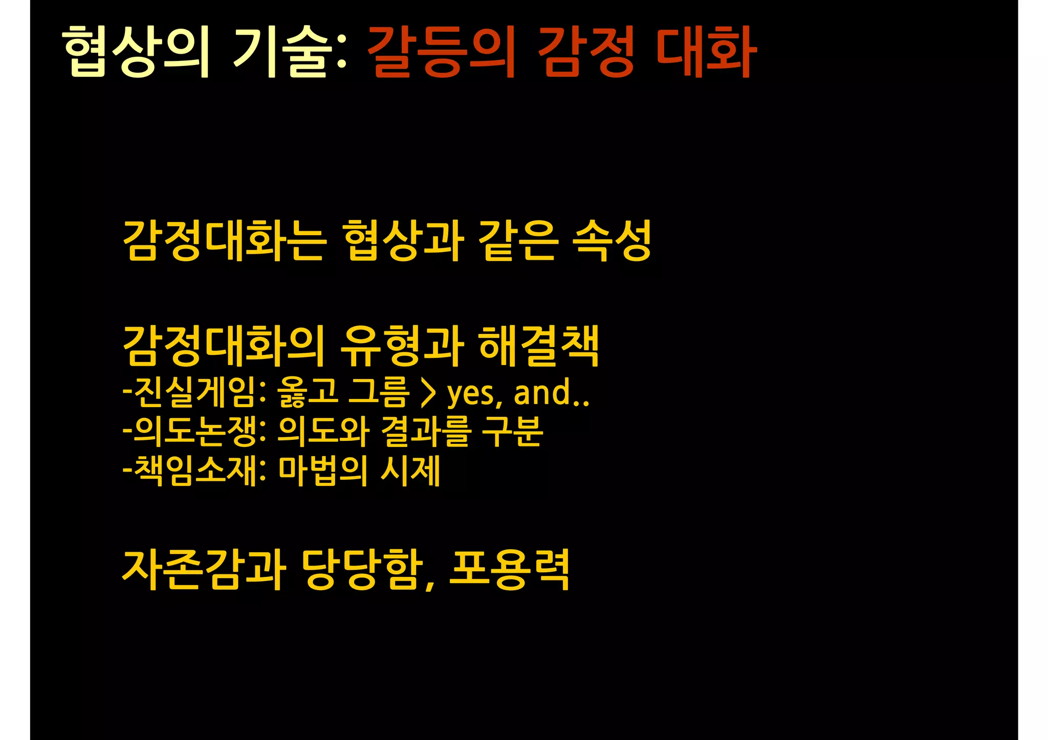 협상의 기술: 갈등의 감정 대화


 감정대화는 협상과 같은 속성

 감정대화의 유형과 해결책
 -진실게임: 옳고 그름 > yes, and..
 -의도논쟁: 의도와 결과를 구분
 -책임소재: 마법의 시제


 자존감과 당당함, 포용력
 