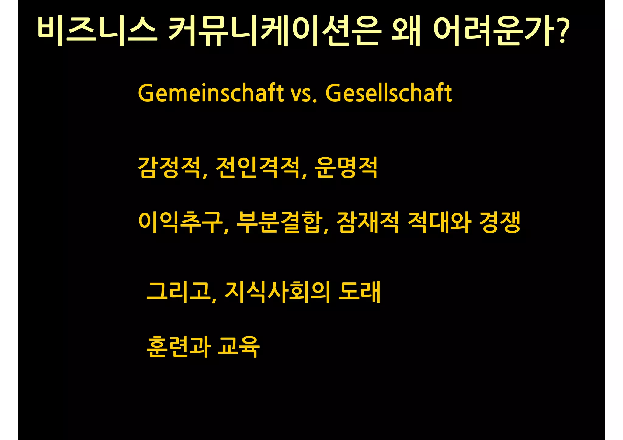 비즈니스 커뮤니케이션은 왜 어려운가?
   Gemeinschaft vs. Gesellschaft


   감정적, 전인격적, 운명적

   이익추구, 부분결합, 잠재적 적대와 경쟁


    그리고, 지식사회의 도래

    훈련과 교육
 