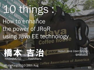 10 things :
   How to enhance
   the power of JRoR
   using Java EE technology

     橋本 吉治
      HASHIMOTO                            Yoshiharu
                                                       Japan Java User Group
                                                                   @hasssie


     JRubyKaigi2010 28th Aug
http://www.flickr.com/photos/shinyai/335249511/                                1
 