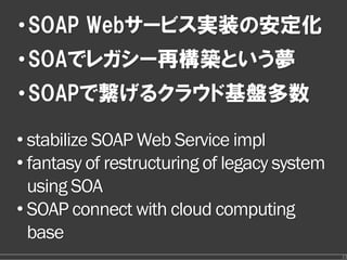 • SOAP Webサービス実装の安定化
• SOAでレガシー再構築という夢
• SOAPで繋げるクラウド基盤多数

• stabilize SOAP Web Service impl
• fantasy of restructuring of legacy system
  using SOA
• SOAP connect with cloud computing
  base
                                              13
 