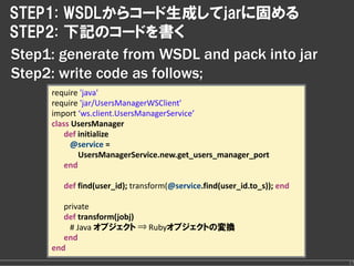 STEP1: WSDLからコード生成してjarに固める
STEP2: 下記のコードを書く
Step1: generate from WSDL and pack into jar
Step2: write code as follows;
     require 'java'
     require 'jar/UsersManagerWSClient'
     import ‘ws.client.UsersManagerService’
     class UsersManager
         def initialize
          @service = 
             UsersManagerService.new.get_users_manager_port
         end

        def find(user_id); transform(@service.find(user_id.to_s)); end

        private
        def transform(jobj)
         # Java オブジェクト ⇒ Rubyオブジェクトの変換
        end
     end
                                                                         17
 