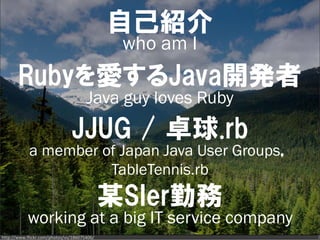 自己紹介
                                              who am I
       Rubyを愛するJava開発者
                                      Java guy loves Ruby
                               JJUG / 卓球.rb
            a member of Japan Java User Groups，
                      TableTennis.rb
                                             某SIer勤務
           working at a big IT service company
http://www.flickr.com/photos/vs/186075406/                  2
 