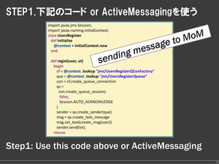 STEP1.下記のコード or ActiveMessagingを使う
         import javax.jms.Session;
         import javax.naming.InitialContext;
         class UsersRegister
           def initialize
            @context = InitialContext.new
           end

          def regist(user, ut)
           begin
             cf = @context .lookup "jms/UsersRegisterQConFactory"
             que = @context .lookup "jms/UsersRegisterQueue"
             con = cf.create_queue_connection
             qs =
               con.create_queue_session(
                false,
                Session.AUTO_ACKNOWLEDGE
             )        
             sender = qs.create_sender(que)            
             msg = qs.create_text_message
             msg.set_text(create_msg(user))
             sender.send(txt);
           rescue


Step1: Use this code above or ActiveMessaging
                                                                    26
 