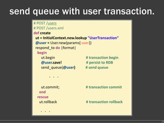 send queue with user transaction.
     # POST /users
     # POST /users.xml
     def create
      ut = InitialContext.new.lookup "UserTransaction“
      @user = User.new(params[:user])
      respond_to do |format|
       begin
          ut.begin                             # transaction begin
          @user.save!                          # persist to RDB
          send_queue(@user)           # send queue

               ・・・

         ut.commit;                            # transaction commit
        end
       rescue
        ut.rollback                            # transaction rollback

         ・・・

                                                                        36
 