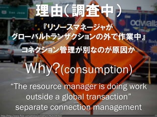 理由（調査中）
               『リソースマネージャが
          グローバルトランザクションの外で作業中』
                   コネクション管理が別なのが原因か

                      Why?(consumption)
         “The resource manager is doing work
             outside a global transaction”
          separate connection management
http://http://www.flickr.com/photos/anitakhart/4626206362/   39
 