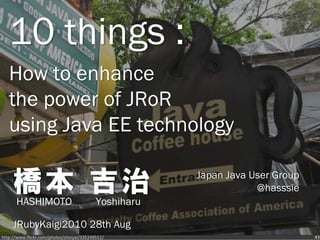 10 things :
   How to enhance
   the power of JRoR
   using Java EE technology

     橋本 吉治
      HASHIMOTO                            Yoshiharu
                                                       Japan Java User Group
                                                                   @hasssie


     JRubyKaigi2010 28th Aug
http://www.flickr.com/photos/shinyai/335249511/                                43
 