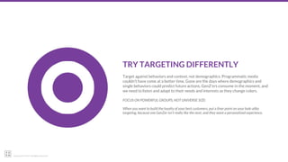 22squared © 2017. All Rights Reserved.
TRY TARGETING DIFFERENTLY
Target against behaviors and context, not demographics. Programmatic media
couldn’t have come at a better time. Gone are the days where demographics and
single behaviors could predict future actions. GenZ’ers consume in the moment, and
we need to listen and adapt to their needs and interests as they change colors.
FOCUS ON POWERFUL GROUPS, NOT UNIVERSE SIZE:
When you want to build the loyalty of your best customers, put a finer point on your look-alike
targeting, because one GenZer isn’t really like the next, and they want a personalized experience.
 
