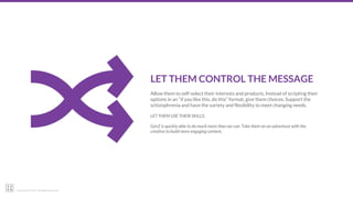 22squared © 2017. All Rights Reserved.
LET THEM CONTROL THE MESSAGE
Allow them to self-select their interests and products. Instead of scripting their
options in an “if you like this, do this” format, give them choices. Support the
schizophrenia and have the variety and flexibility to meet changing needs.
LET THEM USE THEIR SKILLS:
GenZ is quickly able to do much more than we can. Take them on an adventure with the
creative to build more engaging content.
 