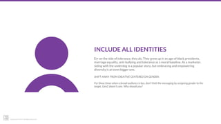 22squared © 2017. All Rights Reserved.
INCLUDE ALL IDENTITIES
Err on the side of tolerance; they do. They grew up in an age of black presidents,
marriage equality, anti-bullying and tolerance as a moral baseline. As a marketer,
siding with the underdog is a popular story, but embracing and empowering
diversity is an even bigger one.
SHIFT AWAY FROM CREATIVE CENTERED ON GENDER:
For those times when a broad audience is key, don’t limit the messaging by assigning gender to the
target. GenZ doesn’t care. Why should you?
 