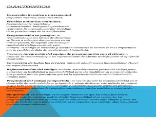 CARACTERISTICAS
Desarrollo iterativo e incremental:
pequeñas mejoras, unas tras otras.
Pruebas unitarias continuas,
frecuentemente repetidas y
automatizadas, incluyendo pruebas de
regresión. Se aconseja escribir el código
de la prueba antes de la codificación.
Programación en parejas: se
recomienda que las tareas de desarrollo
se lleven a cabo por dos personas en un
mismo puesto. Se supone que la mayor
calidad del código escrito de esta
manera -el código es revisado y discutido mientras se escribe es más importante
que la posible pérdida de productividad inmediata.
Frecuente integración del equipo de programación con el cliente o
usuario. Se recomienda que un representante del cliente trabaje junto al equipo de
desarrollo.
Corrección de todos los errores antes de añadir nueva funcionalidad. Hacer
entregas frecuentes.
Refactorización del código, es decir, rescribir ciertas partes del código para
aumentar su legibilidad y mantenibilidad pero sin modificar su comportamiento.
Las pruebas han de garantizar que en la refactorización no se ha introducido
ningún fallo.
Propiedad del código compartida: en vez de dividir la responsabilidad en el
desarrollo de cada módulo en grupos de trabajo distintos, este método promueve
el que todo el personal pueda corregir y extender cualquier parte del proyecto.
Las frecuentes pruebas de regresión garantizan que los posibles errores serán
detectados.
Simplicidad en el código: es la mejor manera de que las cosas funcionen.
Cuando todo funcione se podrá añadir funcionalidad si es necesario. La
programación extrema apuesta que es más sencillo hacer algo simple y tener un
poco de trabajo extra para cambiarlo si se requiere, que realizar algo complicado
y quizás nunca utilizarlo.
 