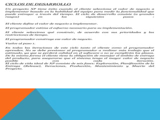 CICLOS DE DESARROLLO
Un proyecto XP tiene éxito cuando el cliente selecciona el valor de negocio a
implementar basado en la habilidad del equipo para medir la funcionalidad que
puede entregar a través del tiempo. El ciclo de desarrollo consiste (a grandes
rasgos) en los siguientes pasos :
El cliente define el valor de negocio a implementar.
El programador estima el esfuerzo necesario para su implementación.
El cliente selecciona qué construir, de acuerdo con sus prioridades y las
restricciones de tiempo.
El programador construye ese valor de negocio.
Vuelve al paso 1.
En todas las iteraciones de este ciclo tanto el cliente como el programador
aprenden. No se debe presionar al programador a realizar más trabajo que el
estimado, ya que se perderá calidad en el software o no se cumplirán los plazos.
De la misma forma el cliente tiene la obligación de manejar el ámbito de entrega
del producto, para asegurarse que el sistema tenga el mayor valor de negocio
posible con cada iteración.
El ciclo de vida ideal de XP consiste de seis fases: Exploración, Planificación de la
Entrega (Release), Iteraciones, Producción, Mantenimiento y Muerte del
Proyecto.
 