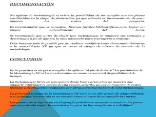 RECOMENDACIÓN
No aplicar la metodología si existe la posibilidad de no cumplir con los plazos
establecidos en la etapa de planeación, ya que además se incrementaría de gran
manera los costos del proyecto.
Es recomendable que se consulten diversas fuentes bibliográficas para lograr un
mayor entendimiento del tema.
Se recomienda que antes de elegir una metodología se analicen sus ventajas y
desventajas a fin de que sea la mas adecuada para el proyecto a realizar.
Debe hacerse todo lo posible por no realizar modificaciones demasiado drásticas
a la metodología XP ya que se corre el riesgo de alterar la esencia de la
metodología.
CONCLUSION
En la practica es un poco complicado aplicar “al pie de la letra” los postulados de
la Metodología XP si los involucrados no cuentan con total disponibilidad de
tiempo.
La metodología XP es de uso común desde hace varios años de manera que
adquirir información acerca de ella resulto sencillo, ya que la mayoría de textos
técnicos y de proyectos realizados por otras personas hablan de esta metodología.
La principal ventaja de la metodología XP esta en su alto grado de adaptabilidad,
y su principal desventaja es su elevado costo en caso de no cumplir las metas.
Los pasos que se siguieron en el ejemplo práctico se acercaron mucho a los pasos
que recomienda seguir la metodología, pero no los cumplieron a cabalidad
 
