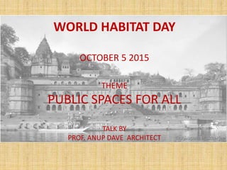 WORLD HABITAT DAY
OCTOBER 5 2015
THEME
PUBLIC SPACES FOR ALL
TALK BY
PROF. ANUP DAVE ARCHITECT
 