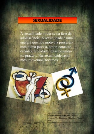 SEXUALIDADE
A sexualidade inicia-se na fase da
adolescência. A sexualidade e uma
energia que nos motiva a procurar-
mos numa pessoa, amor, contacto,
carinho, felicidade, relacionamen-
to, prazer…Na sexualidade senti-
mos ,movemos, tocamos...
Trabalho realizado por: Débora
Abreu nº5 e Fernando Máximo nº6 do
8ºB
