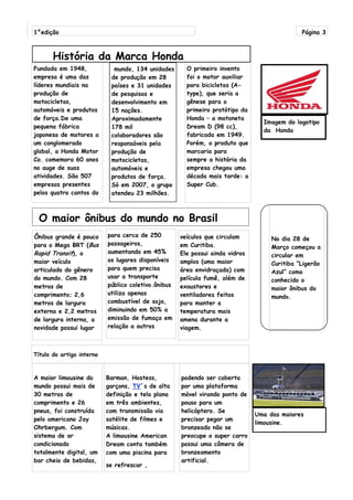 1°edição                                                                                      Página 3



       História da Marca Honda
Fundada em 1948,             mundo, 134 unidades       O primeiro invento
empresa é uma das           de produção em 28          foi o motor auxiliar
líderes mundiais na         países e 31 unidades       para bicicletas (A-
produção de                 de pesquisas e             type), que seria a
motocicletas,               desenvolvimento em         gênese para o
automóveis e produtos       15 nações.                 primeiro protótipo da
de força.De uma             Aproximadamente            Honda – a motoneta
                                                                                 Imagem do logotipo
pequena fábrica             178 mil                    Dream D (98 cc),
                                                                                 da Honda
japonesa de motores a       colaboradores são          fabricada em 1949.
um conglomerado             responsáveis pela          Porém, o produto que
global, a Honda Motor       produção de                marcaria para
Co. comemora 60 anos        motocicletas,              sempre a história da
no auge de suas             automóveis e               empresa chegou uma
atividades. São 507         produtos de força.         década mais tarde: a
empresas presentes          Só em 2007, o grupo        Super Cub.
pelos quatro cantos do      atendeu 23 milhões.



 O maior ônibus do mundo no Brasil
Ônibus grande é pouco      para cerca de 250         veículos que circulam          No dia 28 de
para o Mega BRT (Bus       passageiros,              em Curitiba.                   Março começou a
Rapid Transit), o          aumentando em 45%         Ele possui ainda vidros        circular em
maior veículo              os lugares disponíveis    amplos (uma maior              Curitiba “Ligerão
articulado do gênero       para quem precisa         área envidraçada) com          Azul” como
do mundo. Com 28           usar o transporte         película fumê, além de         conhecido o
metros de                  público coletivo.ônibus   exaustores e                   maior ônibus do
comprimento; 2,6           utiliza apenas            ventiladores feitos            mundo.
metros de largura          combustível de soja,      para manter a
externa e 2,2 metros       diminuindo em 50% a       temperatura mais
de largura interna, a      emissão de fumaça em      amena durante a
novidade possui lugar      relação a outros          viagem.



Título do artigo interno



A maior limousine do       Barman, Hostess,          podendo ser coberta
mundo possui mais de       garçons, TV´s de alta     por uma plataforma
30 metros de               definição e tela plana    móvel virando ponto de
comprimento e 26           em três ambientes,        pouso para um
pneus, foi construída      com transmissão via       helicóptero. Se
                                                                               Uma das maiores
pelo americano Jay         satélite de filmes e      precisar pegar um
                                                                               limousine.
Ohrbergum. Com             músicas.                  bronzeado não se
sistema de ar              A limousine American      preocupe o super carro
condicionado               Dream conta também        possui uma câmera de
totalmente digital, um     com uma piscina para      bronzeamento
bar cheio de bebidas,                                artificial.
                           se refrescar ,
 