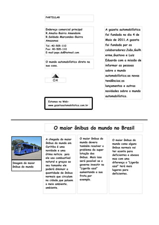 PARTIULAR




                  Endereço comercial principal                       A gazeta automobilística
                  R.Amalia-Bairro Amendoim
                                                                     foi fundada no dia 4 de
                  R.Soldado Marcondes-Bairro
                  Amazonas                                           Maio de 2011.A gazeta
                  Tel.:40-505-110                                    foi fundada por os
                  Fax: 40-505-110                                    colaboradores:João,Guilh
                  E-mail:popo.du@hotmail.com
                                                                     erme,Gustavo e Luiz

                  O mundo automobilístico direto na
                                                                     Eduardo com a missão de
                  sua casa.                                          informar as pessoas
                                                                     sobre o mundo
                                                                     automobilístico;as novas
                       OA                                            tendências;os
                                                                     lançamentos e outras
                                                                     novidades sobre o mundo
                                                                     automobilístico.
                    Estamos na Web-
                    www.gazetaautomobilistica.com.br




                        O maior ônibus do mundo no Brasil

                  A chegada do maior           O maior ônibus do
                                                                          O maior ônibus do
                  ônibus do mundo em           mundo devera
                                                                          mundo como alguns
                  Curitiba é uma               também resolver o
                                                                          ônibus normais vai
                  novidade e uma               problema da super
                                                                          ter acento para
                  ótima noticia pois           lotação dos
                                                                          deficientes e obesos
                  ele usa combustível          ônibus. Mais isso
                                                                          mas com uma
                  natural e graças ao          será possível se o
Imagem do maior                                                           diferença o “Ligerão
                  seu tamanho ele              governo investir no
ônibus do mundo                                                           azul” terá mais
                  poderá diminuir a            “Ligerão azul”
                                                                          lugares para
                  quantidade de ônibus         aumentando a sua
                                                                          deficientes.
                  normais que circulam         frota,por
                  na cidade,que poluem         exemplo.
                  o meio ambiente.
                  ambiente.
 