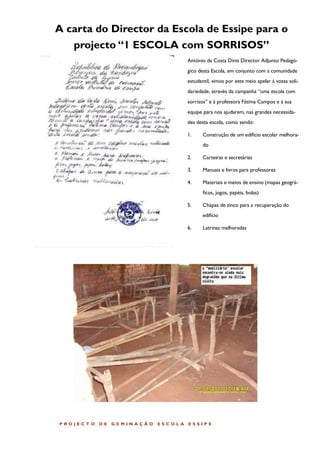 A carta do Director da Escola de Essipe para o
    projecto “1 ESCOLA com SORRISOS”
                                        António da Costa Dinis Director Adjunto Pedagó-
                                        gico desta Escola, em conjunto com a comunidade
                                        estudantil, vimos por este meio apelar à vossa soli-
                                        dariedade, através da campanha “uma escola com
                                        sorrisos” e à professora Fátima Campos e à sua
                                        equipe para nos ajudarem, nas grandes necessida-
                                        des desta escola, como sendo:

                                        1.     Construção de um edifício escolar melhora-
                                               do

                                        2.     Carteiras e secretárias

                                        3.     Manuais e livros para professores

                                        4.     Materiais e meios de ensino (mapas geográ-
                                               ficos, jogos, papéis, bolas)

                                        5.     Chapas de zinco para a recuperação do
                                               edifício

                                        6.     Latrinas melhoradas




P ROJECT O   DE   GEMINA ÇÃO   ESCOLA   ESSIP E
 