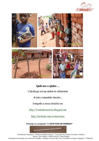 Ajude-nos a ajudar…
                            A Sala Bocage será um símbolo de solidariedade

                                     de toda a comunidade educativa…

                                   Acompanhe as nossas iniciativas em:

                              http://1contentorsorrisos.blogspot.com
                                 http://facebook.com/escolasorrisos

                          Participe na campanha “1 LÁPIS POR UM SORRISO”




              Coordenação do projecto - Professora Fátima Campos - Curso prof. de Técnicos de Apoio à Infância
                                   Alunos | Ana Caldeira - Bruna Ferreira | Vânia Piedade
Instituições de formação em contexto de trabalho - Infantário Casa de Sant’Ana | Escolinha do Campo | Infantário “ O Baloiço”
 