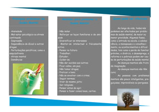 Principais problemas da              Medidas para promover a                   Quem pode ser afectado
       Saúde Mental                         Saúde Mental
                                                                                      Ao longo da vida, todos nós
- Ansiedade                         - Não isolar                               podemos ser afectados por proble-
- Mal-estar psicológico ou stress   - Reforçar os laços familiares e de ami-   mas de saúde mental, de maior ou
continuado                          zade                                       menor gravidade. Algumas fases,
- Depressão                         - Diversificar os interesses               como a entrada na escola, a adoles-
- Dependência de álcool e outras    - Manter-se intelectual e fisicamente      cência, a menopausa e o envelheci-
drogas                              activo.                                    mento, ou acontecimentos e dificul-
- Perturbações psicóticas, como a   - Pensar no futuro;                        dades, tais como a perda de familiar
esquizofrenia                       - Trabalhar;                               próximo, o divórcio, o desemprego, a
- Atraso mental                     - Estudar;                                 reforma e a pobreza podem ser cau-
- Demências                         - Cuidar-se;                               sa de perturbações da saúde mental.
                                    - Não dar ouvidos aos outros;                     As doenças mentais são fruto
                                    - Ficar calmo, em paz;                     da imaginação;
                                    - Não tomar drogas;                               As doenças mentais não têm
                                    - Praticar o bem;                          cura;
                                    - Não se envolver com o crime;                    As pessoas com problemas
                                    - Seguir normas;                           mentais são pouco inteligentes, pre-
                                    - Viver do mesmo jeito;                    guiçosas, imprevisíveis ou perigosas.
                                    - Ser religioso;
                                    - Pensar antes de agir;
                                    - Pensar e fazer coisas boas, certas.
 