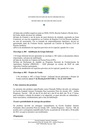 GOVERNO DO ESTADO DE MATO GROSSO DO SUL

                        SECRETARIA DE ESTADO DE EDUCAÇÃO




c)Cópias das certidões negativas junto ao INSS, FGTS, Receita Federal e Dívida Ativa
da União, dentro do prazo de validade;
d)Cópia do Estatuto e ata de posse da atual diretoria da entidade, registrado na Junta
Comercial, no caso de cooperativas ou Cartório de Registro Civil de Pessoas Jurídicas,
no caso de associações. Em se tratando de empreendimentos familiares, deverá ser
apresentada cópia do Contrato Social, registrado em Cartório de Registro Civil de
Pessoas Jurídicas;
e)Prova de atendimento de requisitos previstos em lei especial, quando for o caso.

1Envelope n. 001 – habilitação do Grupo Informal

1 O Grupo Informal deverá apresentar no envelope n. 001 todos os documentos abaixo
relacionados, sob pena de inabilitação:
a)Cópia de inscrição no Cadastro de Pessoa Física (CPF);
b)Cópia da Declaração de Aptidão ao Programa Nacional de Fortalecimento da
Agricultura Familiar (PRONAF) – DAP principal ou extrato da DAP de cada
Agricultor Familiar participante;
c)Prova de atendimento de requisitos previstos em lei especial, quando for o caso.

1Envelope n. 002 – Projeto de Venda

   1 No envelope n. 002 o Grupo Formal / Informal deverá apresentar o Projeto de
   Venda conforme anexo V da Resolução/CD/FNDE n.º 38, de 16/07/2009.


5. Das Amostras dos produtos

As amostras dos produtos especificados nesta Chamada Pública deverão ser entregues
na Escola Estadual Antonio Fernandes Rua Laurentino Pires de Arruda, 430 – Jardim
Progresso- Naviraí – MS, do dia 02 de abril até o dia 05 de abril, das 7h às 17 horas,
para avaliação e seleção do produto a ser adquirido, as quais deverão ser submetidas a
testes necessários, imediatamente após a fase de habilitação.

1Local e periodicidade de entrega dos produtos

Os produtos deverão ser entregues semanalmente na Escola Estadual Antonio
Fernandes, Rua Laurentino Pires de Arruda, 430 – Jardim Progresso – Navirai – MS, de
acordo com o cronograma expedido pela Escola, no período de 10 de abril a 30 de julho
de 2012, na qual se atestará o seu recebimento.

1Pagamento

                            Escola Estadual Antonio Fernandes
                   Rua Laurentino Pires de Arruda, 430 – jardim Progresso
                               CEP 79950-000, Naviraí - MS
 