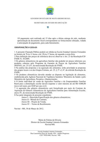 GOVERNO DO ESTADO DE MATO GROSSO DO SUL

                         SECRETARIA DE ESTADO DE EDUCAÇÃO




   1O pagamento será realizado até 15 dias após a última entrega do mês, mediante
   apresentação de documento fiscal correspondente ao fornecimento efetuado, vedada
   à antecipação de pagamento, para cada faturamento.

1DISPOSIÇÕES GERAIS

1 A presente Chamada Pública poderá ser obtida na Escola Estadual Antonio Fernandes
no horário de 7h às 11 horas e de 13h às 17 horas, de segunda a sexta-feira.
2 Para definição dos preços de referência deve-se observar o Art. 23 da Resolução/CD/
FNDE N. 38/2009.
3 Os gêneros alimentícios da agricultura familiar não poderão ter preços inferiores aos
produtos cobertos pelo Programa de Garantia de Preços da Agricultura Familiar
(PGPAF), art. 23 § 6º, da mencionada Resolução do FNDE.
4 Na análise das propostas e na aquisição dos alimentos, terão prioridade às propostas
dos grupos locais e as dos Grupos Formais, art. 23, § 3º e § 4º, da referida Resolução do
FNDE;
5 Os produtos alimentícios deverão atender ao disposto na legislação de alimentos,
estabelecida pela Agência Nacional de Vigilância Sanitária/ Ministério da Saúde e pelo
Ministério da Agricultura, Pecuária e Abastecimento;
6 O limite individual de venda do Agricultor Familiar e do Empreendedor Familiar
Rural para a alimentação escolar deverá respeitar o valor máximo de até R$ 9.000,00
(nove mil reais), por DAP por ano civil;
7 A aquisição dos gêneros alimentícios será formalizada por meio de Contrato de
Aquisição de Gêneros Alimentícios da Agricultura Familiar para Alimentação Escolar,
anexo IV, da mencionada Resolução do FNDE.
8 Faz parte integrante do presente expediente:
         Anexo I - Descrição/Especificação dos gêneros alimentícios;
         Anexo II - Minuta do Contrato;
         Anexo III – Projeto de Venda;
         Anexo IV – Termo de Recebimento.

Naviraí - MS, 30 de Março de 2012.




                             Maria de Fátima da Silveira
                    Diretor da Escola Estadual Antonio Fernandes
                                     Naviraí/MS.


                             Escola Estadual Antonio Fernandes
                    Rua Laurentino Pires de Arruda, 430 – jardim Progresso
                                CEP 79950-000, Naviraí - MS
 
