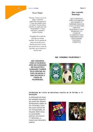 M.K.V FUTEBOL                                            Página 2



     Novo Papai                                Que vergonha
                                               flamemgo
Neymar, 19 anos, já vai ser
                                              QUE VERGONHA
    papai. O atacante
                                            PARA O FLAMENGO
engravidou uma garota de
                                               QUE PERDEU O
17 anos que também mora
                                            PRIMEIRO JOGO EM
em Santos. O nome dela é
                                            CASA E O SEGUNDO
mantido em sigilo para "dar
                                                 EMPATOU
 tranquilidade" e "evitar
                                            DEIXANDO A COPA
  exposição", segundo o
                                               DO BRASIL E O
     próprio Neymar.
                                                 CEARA SE
                                             CLASSIFICOU QUE
  O jogador foi avisado da                   VERGONHA PARA
    gravidez na semana                         RONALDINHO
passada. Ele fez questão de                     GAUCHO E
  entrar em acordo com a                        COMPANIA
 família da jovem e avisou
que arcará com os custos da
 gravidez, que já estaria no
       terceiro mês.



                               QUE VERGONHA PALMEIRASS!!

   QUE VERGONHA
 PARA O PALMEIRAS
APÓS SER ELIMINADO
  DO PAULISTÃO É
ELININADO TAMBÉM
 PELO CORITIBA NA
 COPA DO BRASIL É
  UMA DECEPÇÃO A
     TODOS OS
    PALMEREISES.




Celebração do título em Barcelona resulta em 18 feridos e 17
detenções
A celebração do título
de campeão espanhol
por parte dos adeptos
do Barcelona saldou-se
em 18 feridos, cinco
dos quais tiveram de
ser transportados ao
hospital. Além disso,
as autoridades
policiais anunciaram
17 detenções, a
maioria por desordem
pública
 