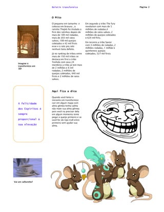 Boletin transformice                                           Página 2




                     O Mito

                     O pequeno em tamanho e          Em segundo a tribo The fury
                     colosso em bravura , o          revolution com mais de 5
                     ratinho Thejkb foi titulado o   milhões de rodadas,4
                     first dos ratinhos depois de    milhões de ratos salvos, 2
                     mais de 189 mil rodadas,        milhões de queijos coletados
                     mais de 203 mil ratos           e 624 mil firts.
                     salvos, 108 mil queijos
                                                     Em terceiro a tribo Savior
                     coletados e 42 mil firsts
                                                     com 3 milhões de rodadas, 2
                     esse e o rato pra rato
                                                     milhões rodadas, 1 milhão e
                     nenhum bota defeito.
                                                     quinhentos queijos
                     Já no ranking de tribos entre   coletados, 527 mil firsts
                     mais de 150 mil tribos se
                     destaca em first a tribo
                     Yoshida com seus 24
   Imagine o
                     membros a tribo já tem mais
   transformice em
   3D!               de 2 milhões e 6 mil
                     rodadas, 2 milhões de
                     queijos coletados, 440 mil
                     firsts e 2 milhões de ratos
                     salvos.




                     Aqui fica a dica

                     Quando você leitor e
                     iniciante em transformice
   A felicidade      cair em algum mapa com
                     alma gêmea tenha calma
   dos Espíritos é   não mate sua alma gêmea
                     pois você ira precisar dela
   sempre            em algum momento tente
                     pegar o queijo primeiro e se
   proporcional à    você for do tipo troll entre
                     primeiro sem ajudar sua
   sua elevação      alma.




Vai um cafézinho?
 